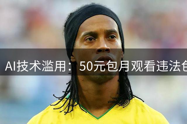 AI技术滥用：50元包月观看违法色情短剧